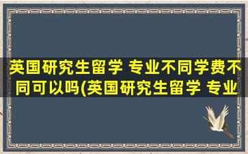 英国研究生留学 专业不同学费不同可以吗(英国研究生留学 专业不同学费不同怎么办)